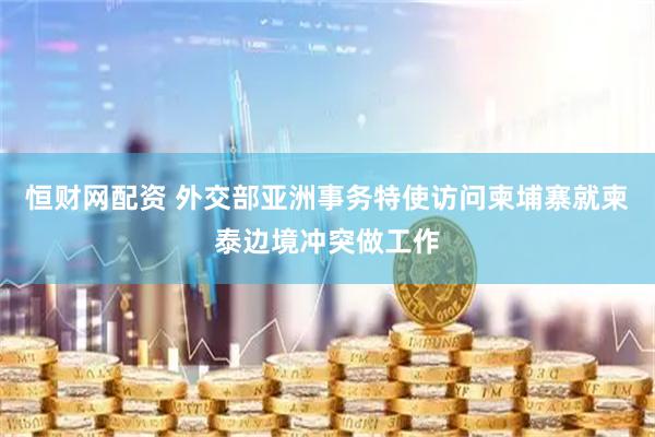 恒财网配资 外交部亚洲事务特使访问柬埔寨就柬泰边境冲突做工作
