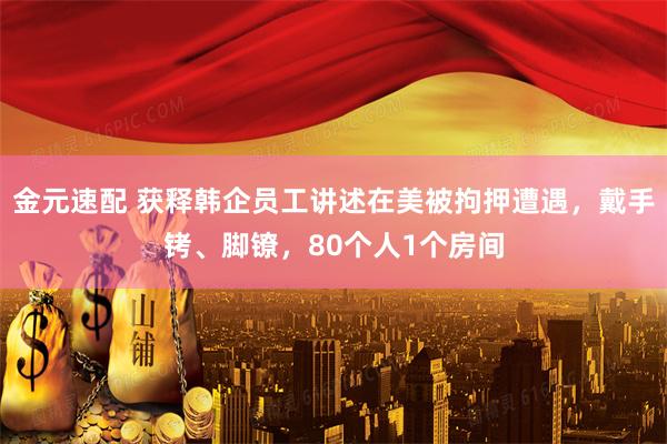 金元速配 获释韩企员工讲述在美被拘押遭遇，戴手铐、脚镣，80个人1个房间