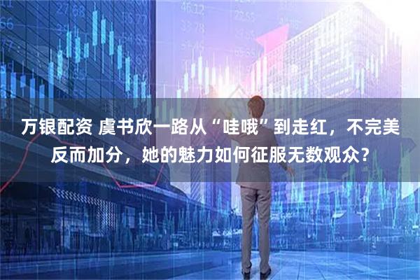 万银配资 虞书欣一路从“哇哦”到走红，不完美反而加分，她的魅力如何征服无数观众？