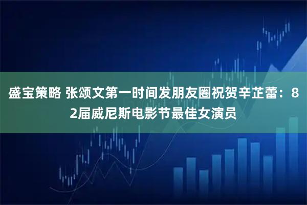 盛宝策略 张颂文第一时间发朋友圈祝贺辛芷蕾：82届威尼斯电影节最佳女演员