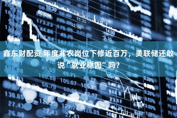 鑫东财配资 年度非农岗位下修近百万，美联储还敢说“就业稳固”吗？