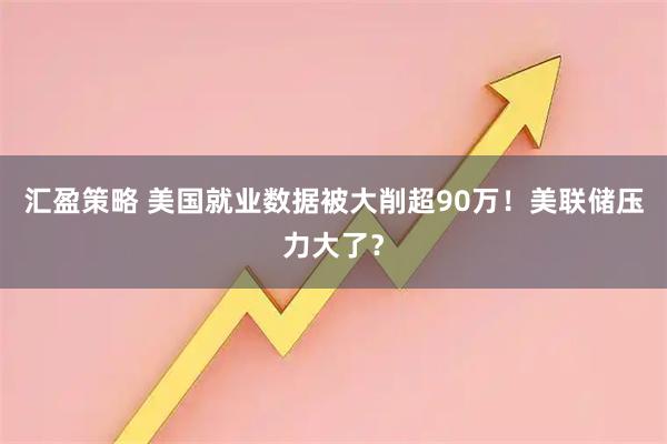 汇盈策略 美国就业数据被大削超90万！美联储压力大了？
