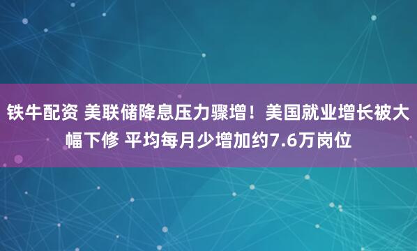 铁牛配资 美联储降息压力骤增！美国就业增长被大幅下修 平均每月少增加约7.6万岗位