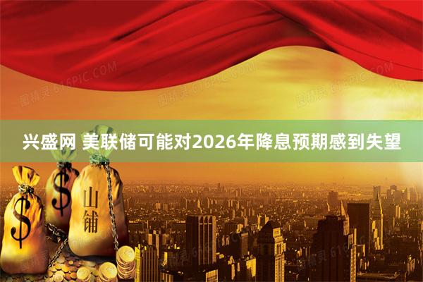 兴盛网 美联储可能对2026年降息预期感到失望
