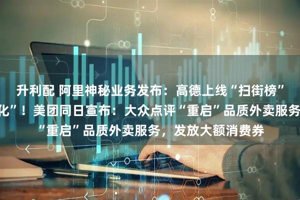 升利配 阿里神秘业务发布：高德上线“扫街榜”，承诺“永不商业化”！美团同日宣布：大众点评“重启”品质外卖服务，发放大额消费券