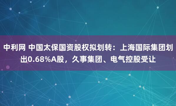 中利网 中国太保国资股权拟划转：上海国际集团划出0.68%A股，久事集团、电气控股受让
