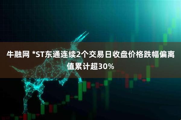 牛融网 *ST东通连续2个交易日收盘价格跌幅偏离值累计超30%