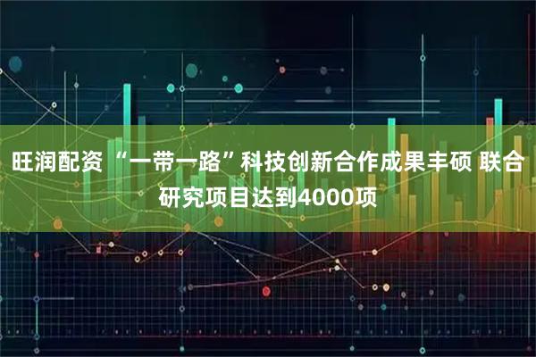 旺润配资 “一带一路”科技创新合作成果丰硕 联合研究项目达到4000项
