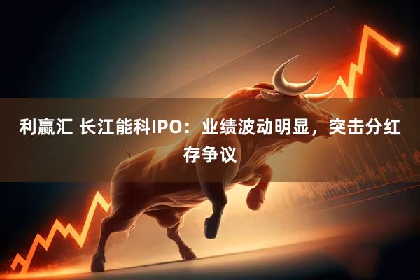 利赢汇 长江能科IPO：业绩波动明显，突击分红存争议