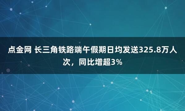 点金网 长三角铁路端午假期日均发送325.8万人次，同比增超3%