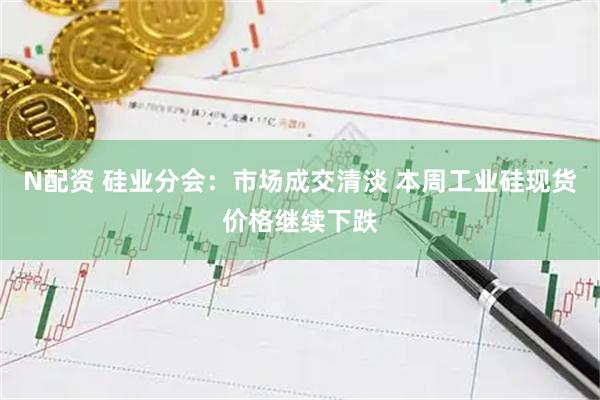 N配资 硅业分会：市场成交清淡 本周工业硅现货价格继续下跌