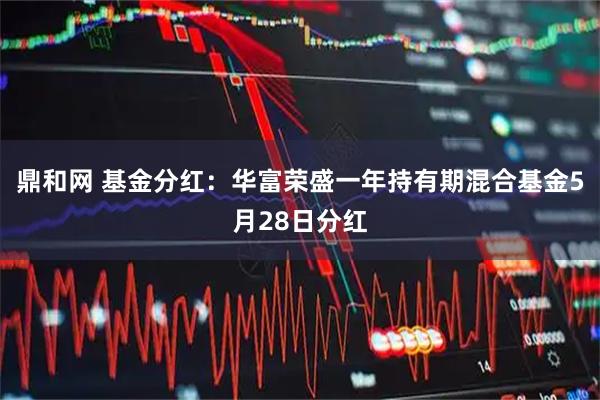 鼎和网 基金分红：华富荣盛一年持有期混合基金5月28日分红