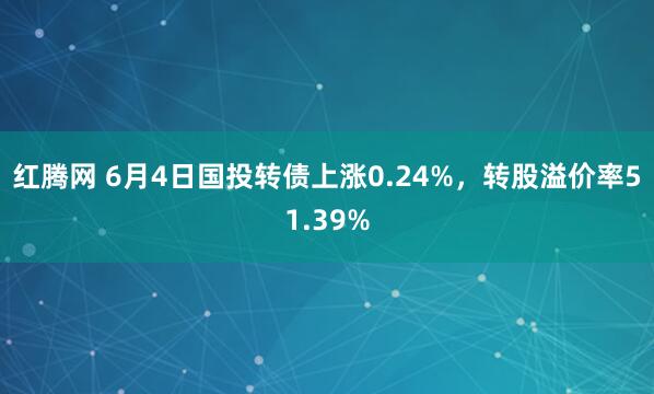红腾网 6月4日国投转债上涨0.24%，转股溢价率51.39%