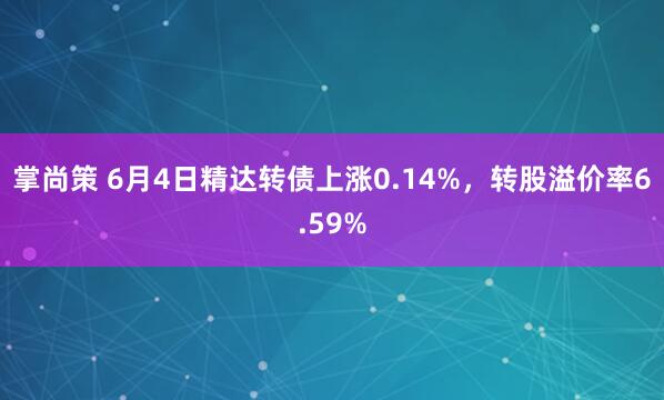 掌尚策 6月4日精达转债上涨0.14%，转股溢价率6.59%