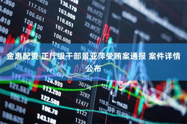 金惠配资 正厅级干部景亚萍受贿案通报 案件详情公布