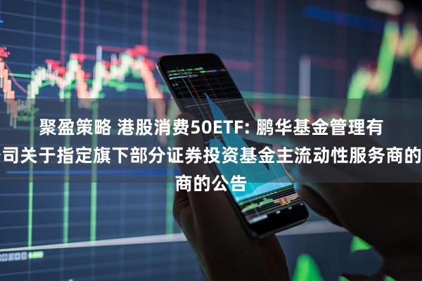 聚盈策略 港股消费50ETF: 鹏华基金管理有限公司关于指定旗下部分证券投资基金主流动性服务商的公告