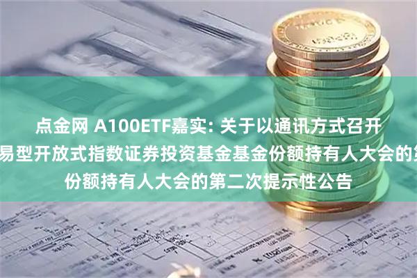 点金网 A100ETF嘉实: 关于以通讯方式召开嘉实中证A100交易型开放式指数证券投资基金基金份额持有人大会的第二次提示性公告