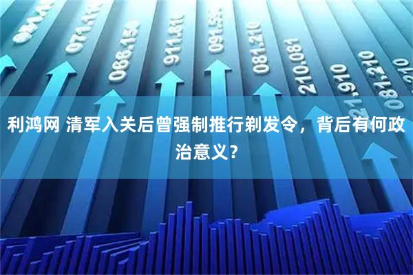利鸿网 清军入关后曾强制推行剃发令，背后有何政治意义？