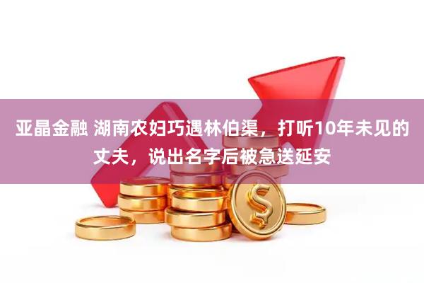 亚晶金融 湖南农妇巧遇林伯渠，打听10年未见的丈夫，说出名字后被急送延安