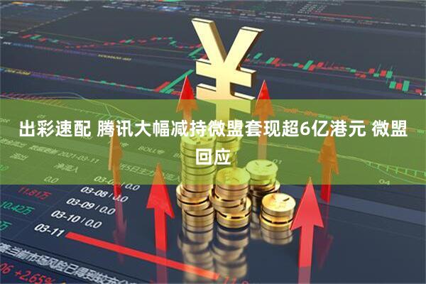 出彩速配 腾讯大幅减持微盟套现超6亿港元 微盟回应