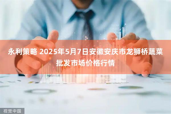 永利策略 2025年5月7日安徽安庆市龙狮桥蔬菜批发市场价格行情