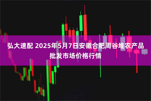弘大速配 2025年5月7日安徽合肥周谷堆农产品批发市场价格行情