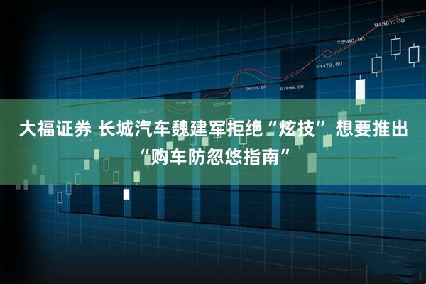 大福证券 长城汽车魏建军拒绝“炫技” 想要推出“购车防忽悠指南”