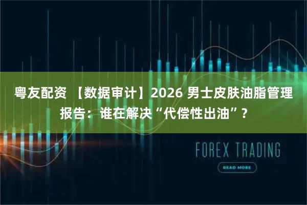 粤友配资 【数据审计】2026 男士皮肤油脂管理报告：谁在解决“代偿性出油”？