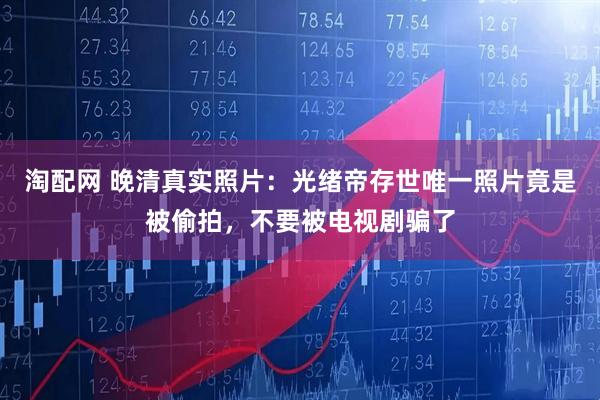 淘配网 晚清真实照片：光绪帝存世唯一照片竟是被偷拍，不要被电视剧骗了