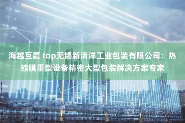 海越互赢 top无锡新清洋工业包装有限公司：热缩膜重型设备精密大型包装解决方案专家